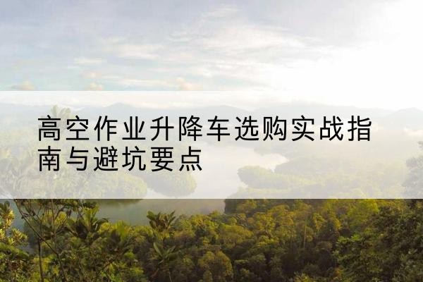 保山升降车怎么选-高空作业升降车选购实战指南与避坑要点