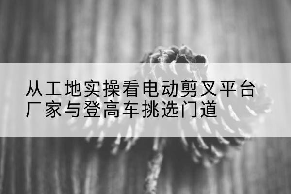 保山电动剪叉升降平台厂家-从工地实操看电动剪叉平台厂家与登高车挑选门道