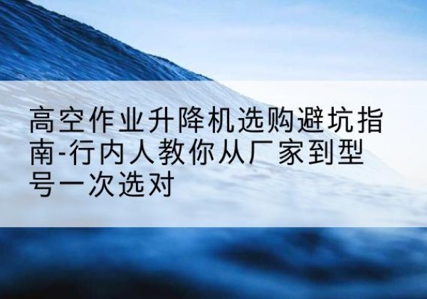 保山升降平台厂家-高空作业升降机选购避坑指南-行内人教你从厂家到型号一次选对