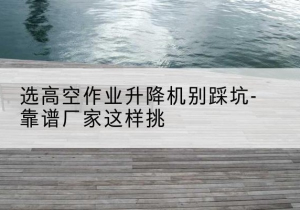 保山剪叉式升降机厂家-选高空作业升降机别踩坑-靠谱厂家这样挑