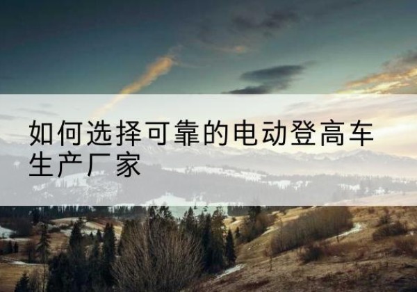 保山电动登高车厂家-如何选择可靠的电动登高车生产厂家