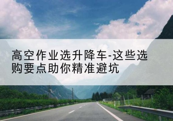 保山升降车厂家-高空作业选升降车-这些选购要点助你*避坑