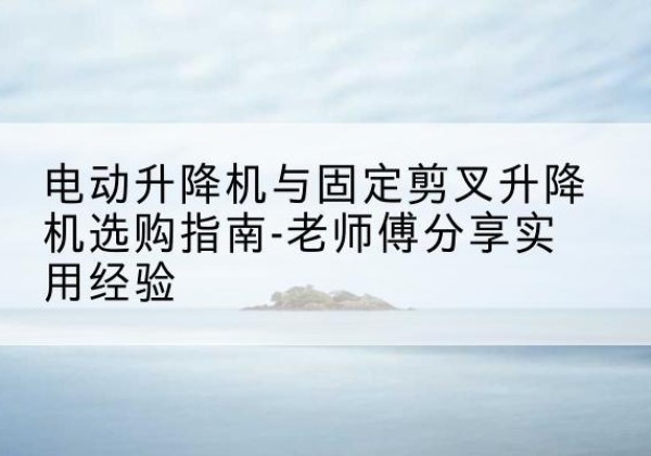 保山电动升降机怎么选-电动升降机与固定剪叉升降机选购指南-老师傅分享实用经验