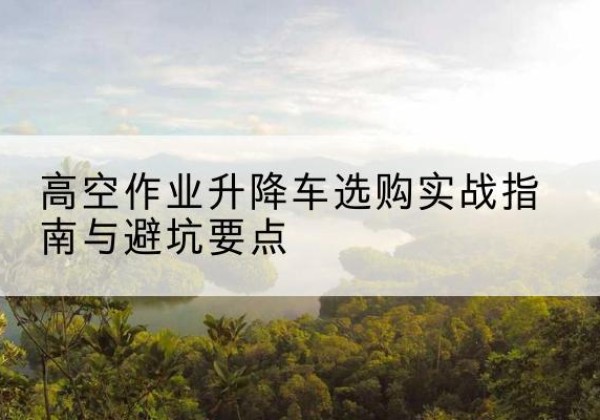 保山升降车怎么选-高空作业升降车选购实战指南与避坑要点