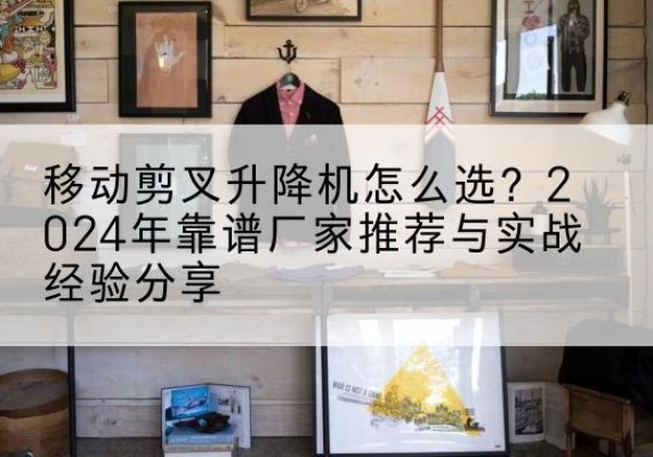 保山升降平台厂家推荐-移动剪叉升降机怎么选？2024年靠谱厂家推荐与实战经验分享